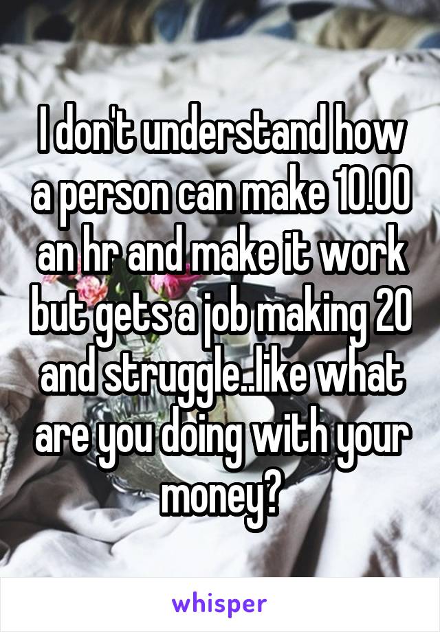 I don't understand how a person can make 10.00 an hr and make it work but gets a job making 20 and struggle..like what are you doing with your money?