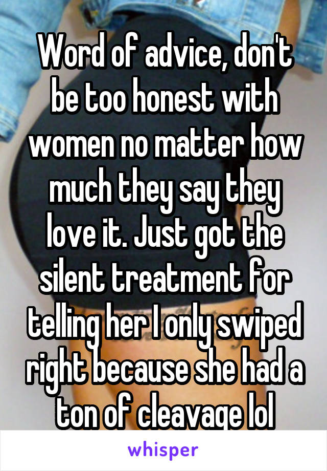 Word of advice, don't be too honest with women no matter how much they say they love it. Just got the silent treatment for telling her I only swiped right because she had a ton of cleavage lol