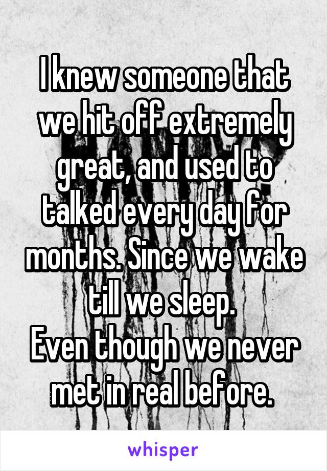 I knew someone that we hit off extremely great, and used to talked every day for months. Since we wake till we sleep. 
Even though we never met in real before. 