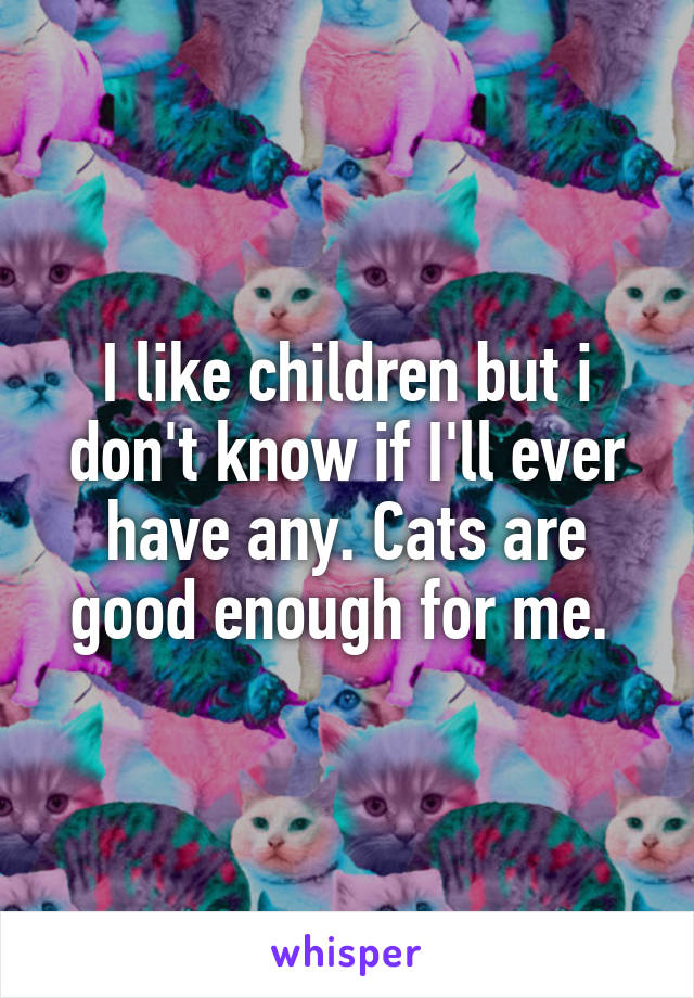 I like children but i don't know if I'll ever have any. Cats are good enough for me. 