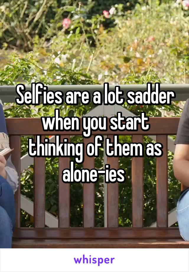 Selfies are a lot sadder when you start thinking of them as alone-ies 