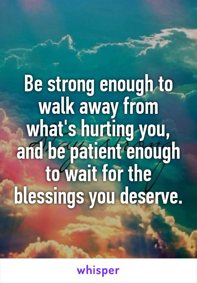 Be strong enough to walk away from what's hurting you, and be patient enough to wait for the blessings you deserve.