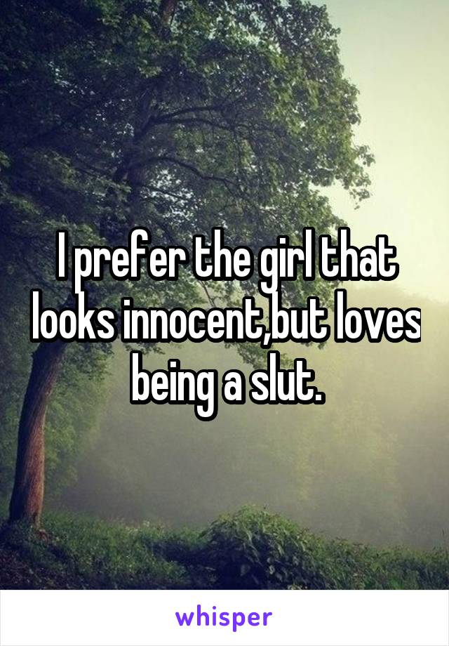 I prefer the girl that looks innocent,but loves being a slut.