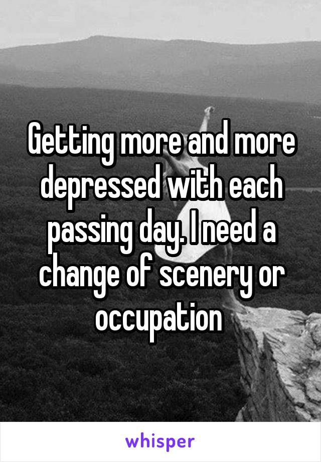 Getting more and more depressed with each passing day. I need a change of scenery or occupation 