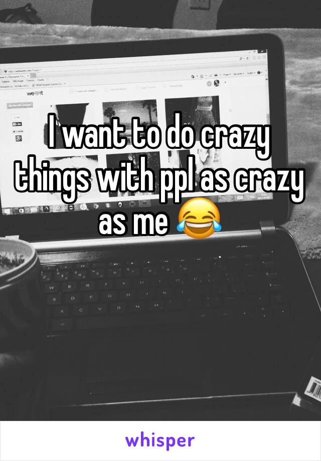 I want to do crazy things with ppl as crazy as me 😂