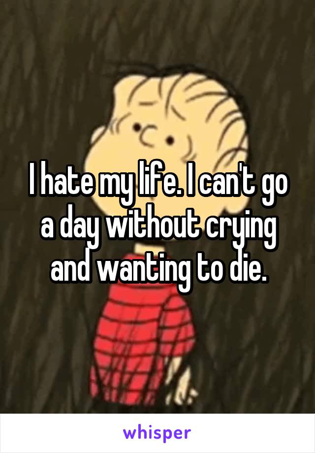 I hate my life. I can't go a day without crying and wanting to die.