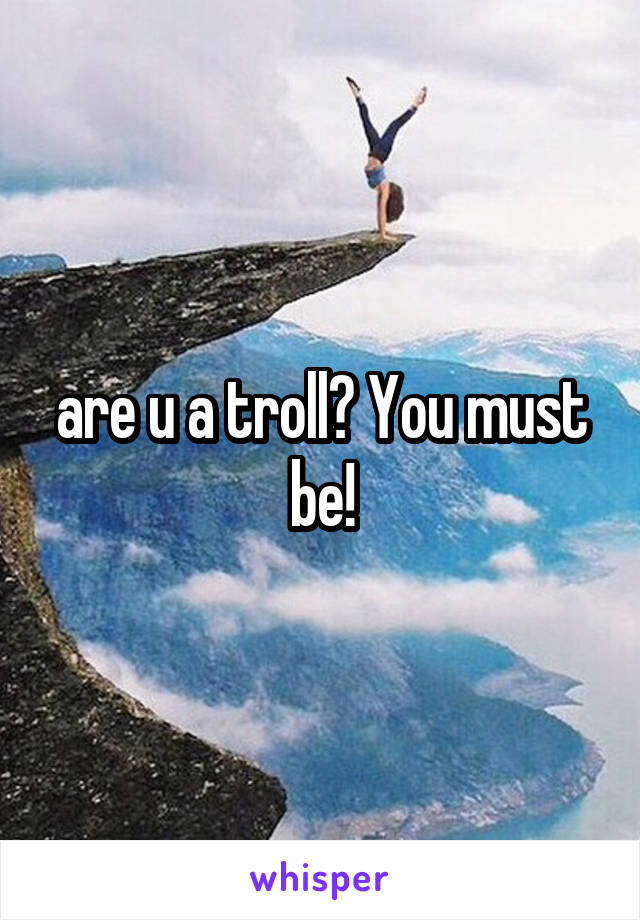 are u a troll? You must be!