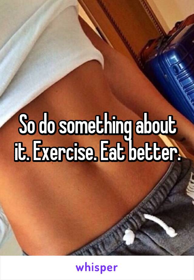 So do something about it. Exercise. Eat better.