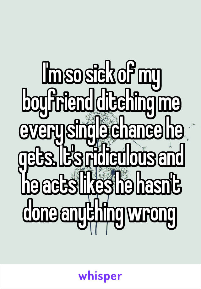 I'm so sick of my boyfriend ditching me every single chance he gets. It's ridiculous and he acts likes he hasn't done anything wrong 