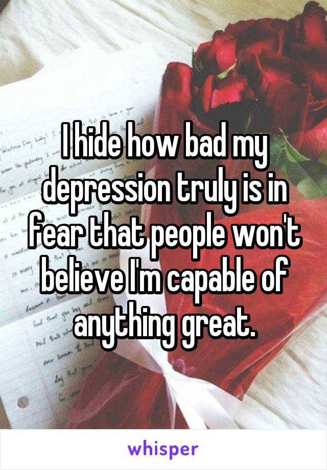 I hide how bad my depression truly is in fear that people won't believe I'm capable of anything great.