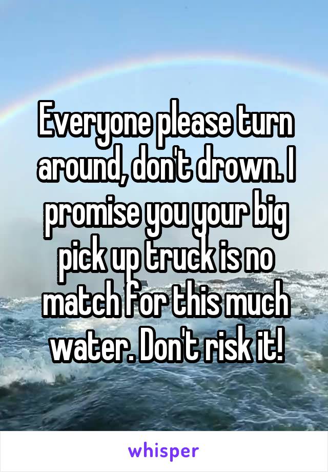 Everyone please turn around, don't drown. I promise you your big pick up truck is no match for this much water. Don't risk it!