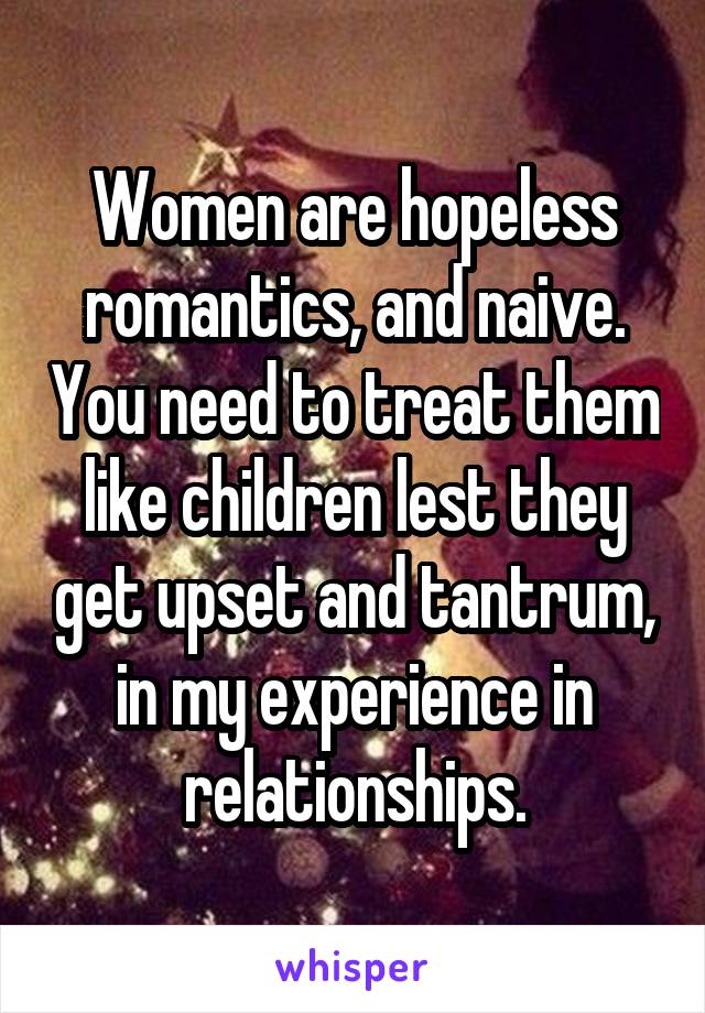 Women are hopeless romantics, and naive. You need to treat them like children lest they get upset and tantrum, in my experience in relationships.