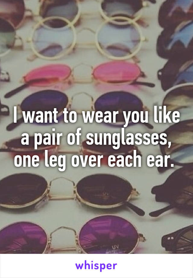 I want to wear you like a pair of sunglasses, one leg over each ear. 