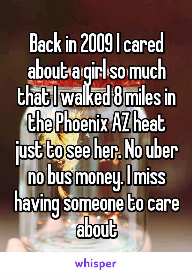 Back in 2009 I cared about a girl so much that I walked 8 miles in the Phoenix AZ heat just to see her. No uber no bus money. I miss having someone to care about