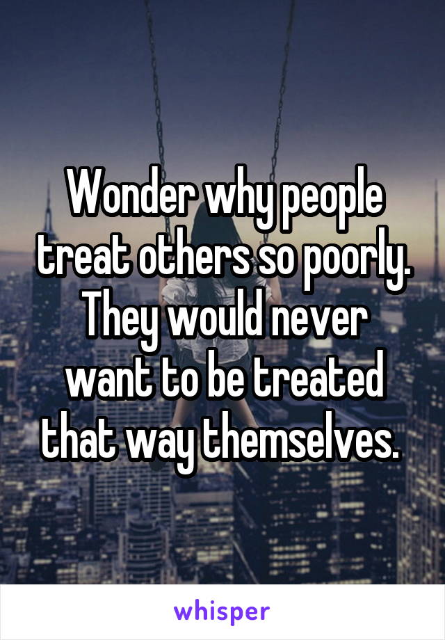 Wonder why people treat others so poorly.
They would never want to be treated that way themselves. 