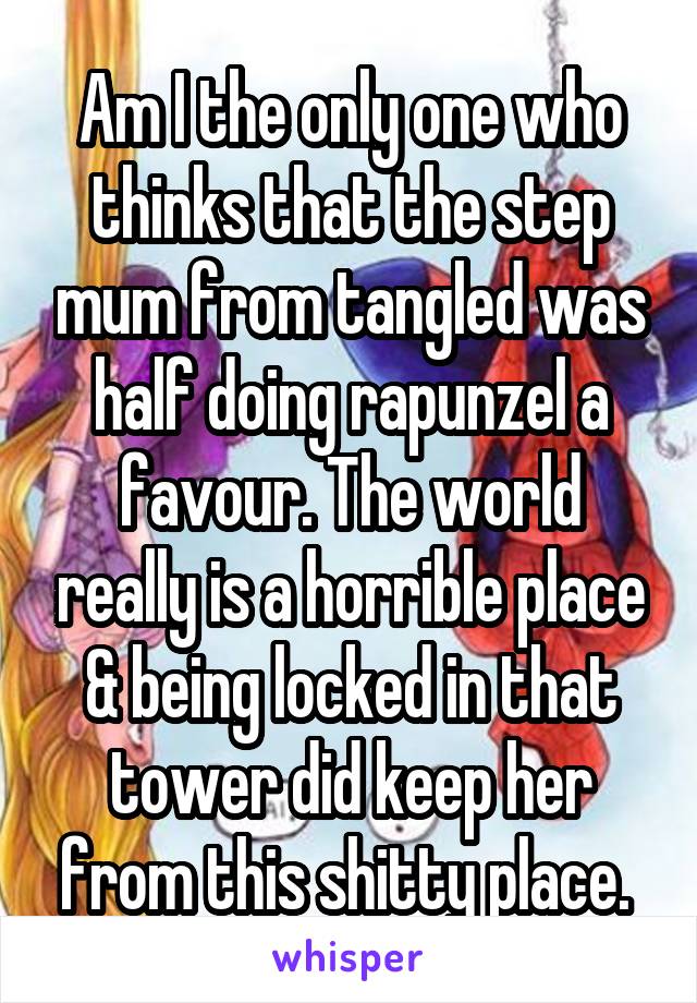 Am I the only one who thinks that the step mum from tangled was half doing rapunzel a favour. The world really is a horrible place & being locked in that tower did keep her from this shitty place. 