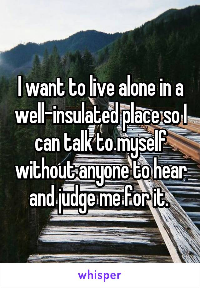 I want to live alone in a well-insulated place so I can talk to myself without anyone to hear and judge me for it. 