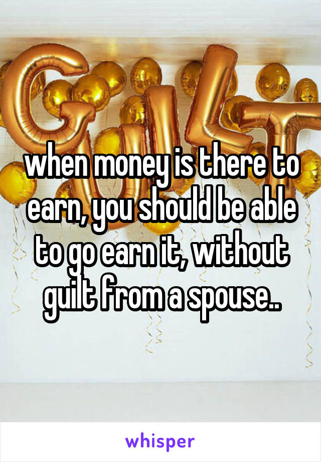 when money is there to earn, you should be able to go earn it, without guilt from a spouse..