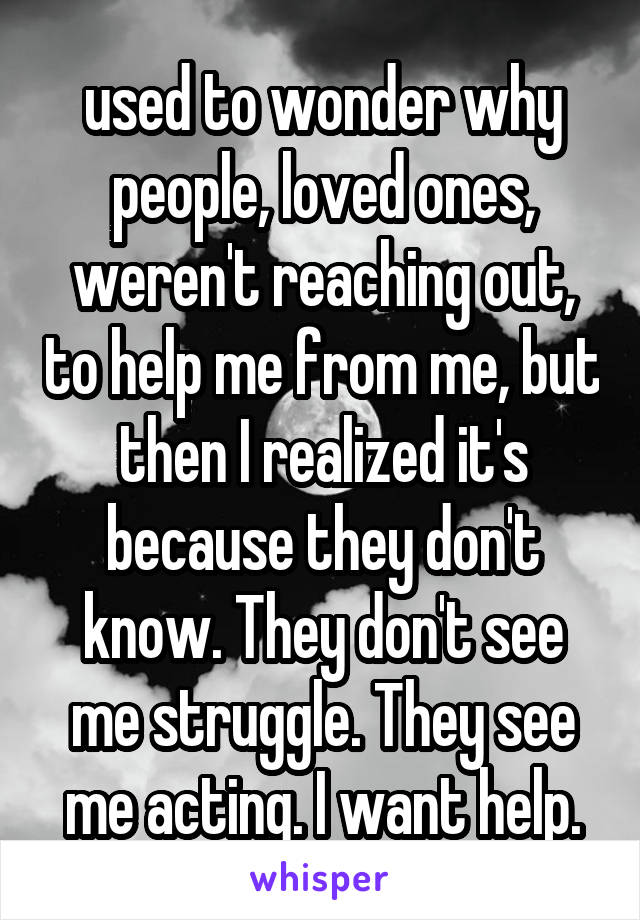 used to wonder why people, loved ones, weren't reaching out, to help me from me, but then I realized it's because they don't know. They don't see me struggle. They see me acting. I want help.