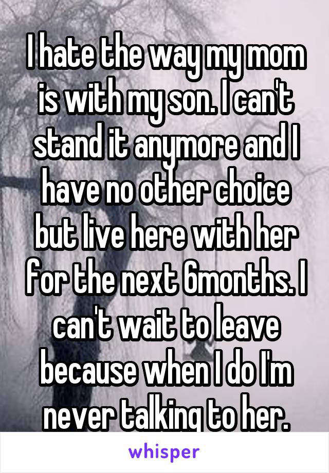 I hate the way my mom is with my son. I can't stand it anymore and I have no other choice but live here with her for the next 6months. I can't wait to leave because when I do I'm never talking to her.