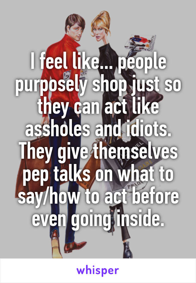 I feel like... people purposely shop just so they can act like assholes and idiots. They give themselves pep talks on what to say/how to act before even going inside.