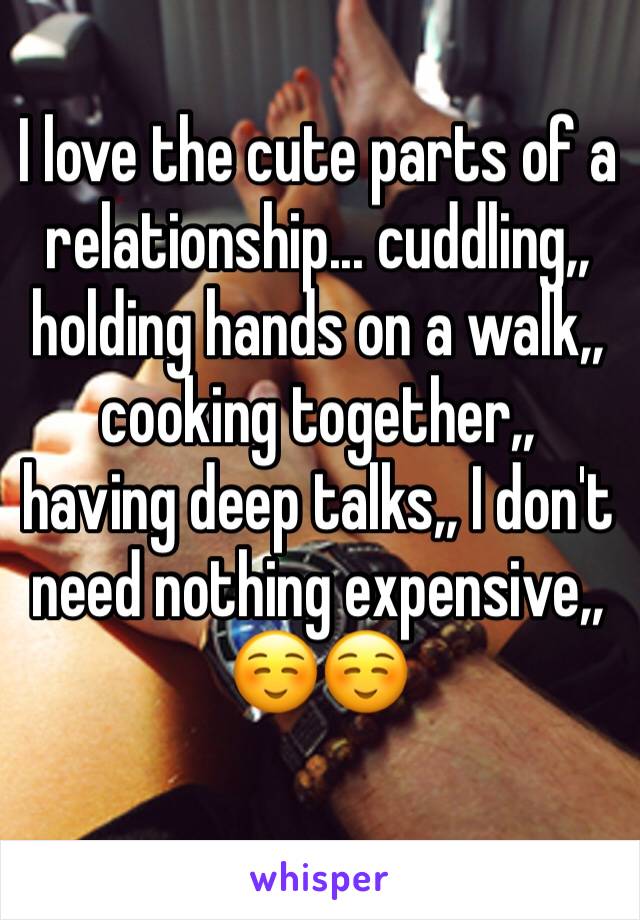 I love the cute parts of a relationship... cuddling,, holding hands on a walk,, cooking together,, having deep talks,, I don't need nothing expensive,, 
☺️☺️