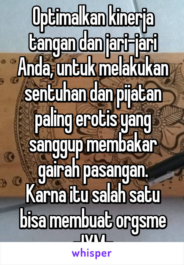 Optimalkan kinerja tangan dan jari-jari Anda, untuk melakukan sentuhan dan pijatan paling erotis yang sanggup membakar gairah pasangan.
Karna itu salah satu bisa membuat orgsme
-IYM-