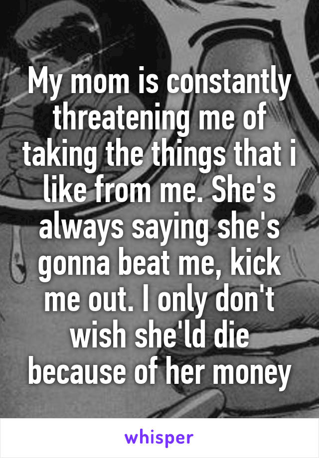 My mom is constantly threatening me of taking the things that i like from me. She's always saying she's gonna beat me, kick me out. I only don't wish she'ld die because of her money