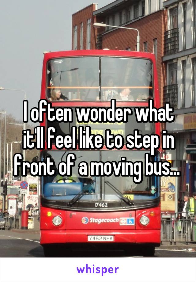 I often wonder what it'll feel like to step in front of a moving bus... 