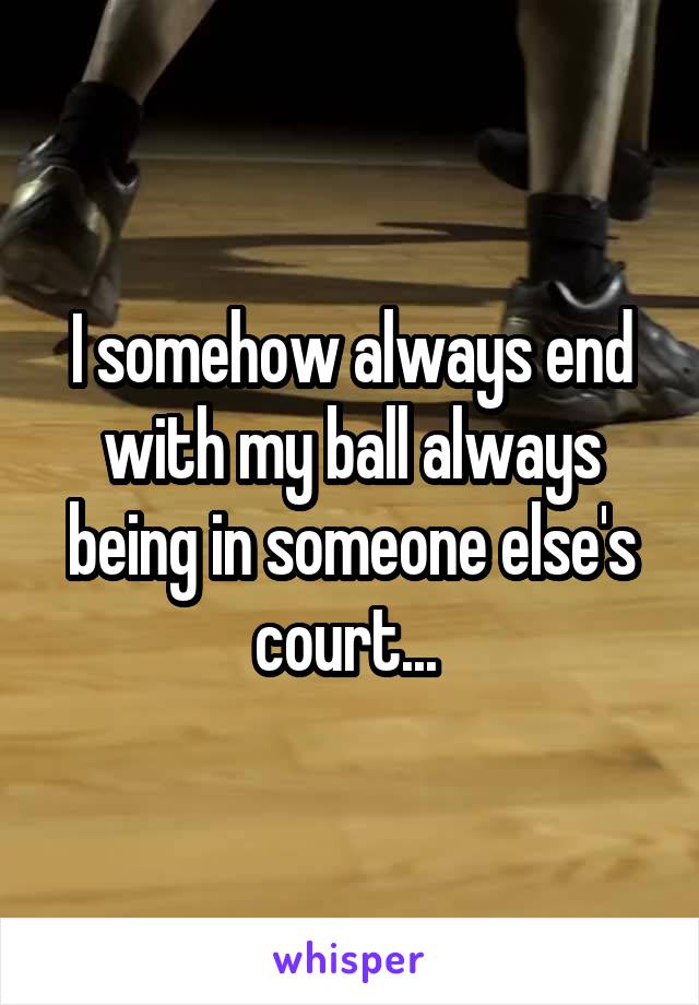 I somehow always end with my ball always being in someone else's court... 