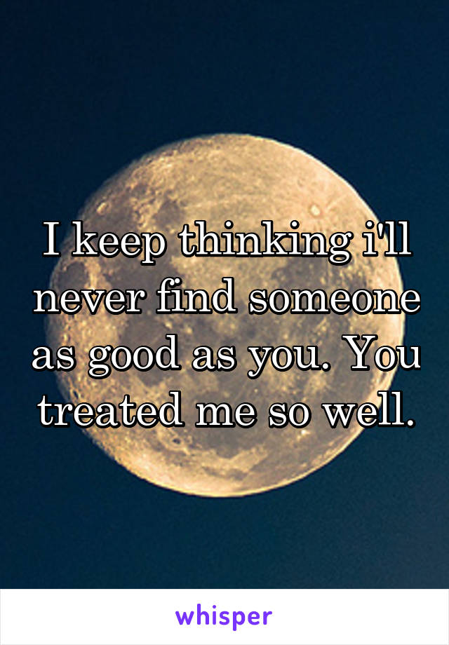 I keep thinking i'll never find someone as good as you. You treated me so well.