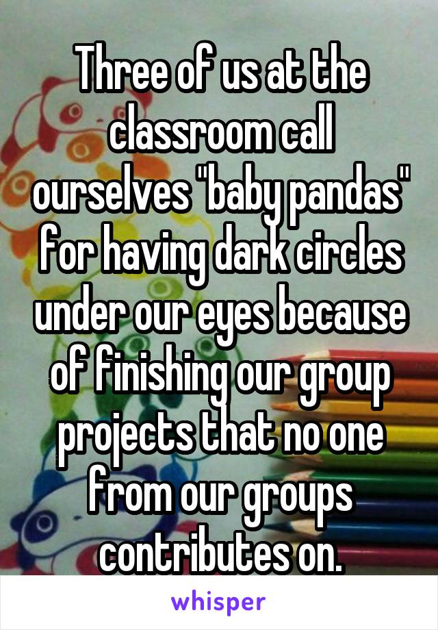 Three of us at the classroom call ourselves "baby pandas" for having dark circles under our eyes because of finishing our group projects that no one from our groups contributes on.