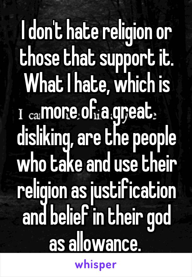 I don't hate religion or those that support it. What I hate, which is more of a great disliking, are the people who take and use their religion as justification and belief in their god as allowance. 