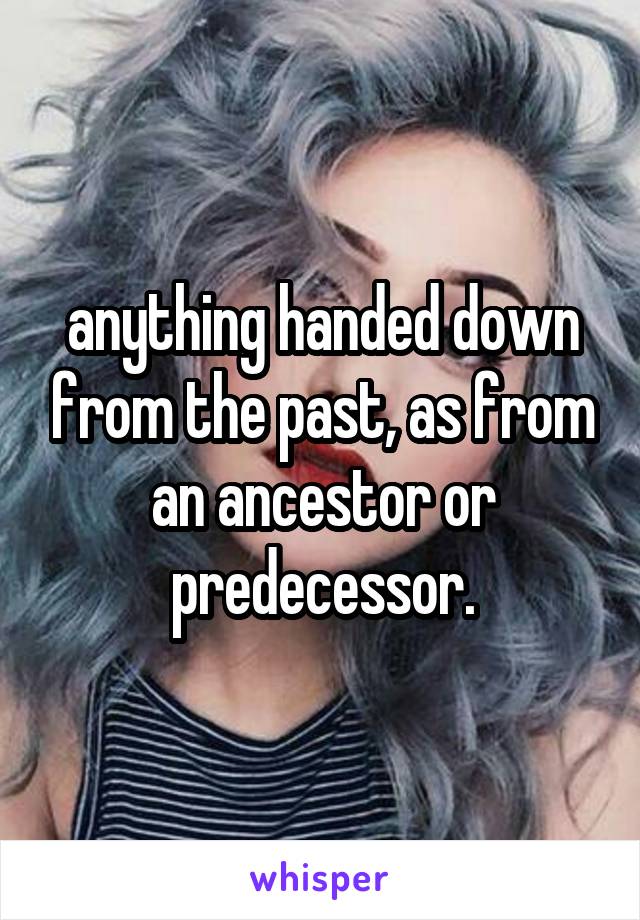 anything handed down from the past, as from an ancestor or predecessor.