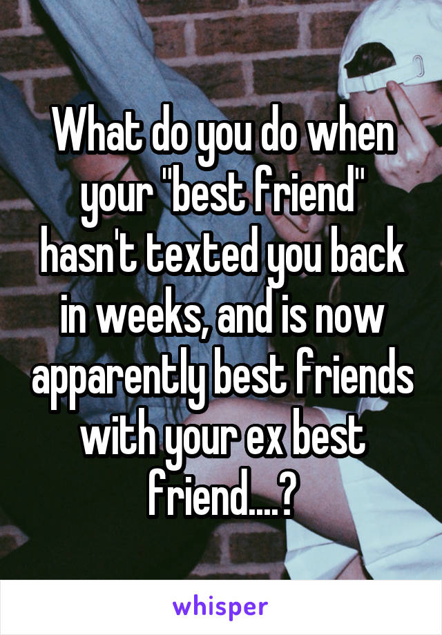 What do you do when your "best friend" hasn't texted you back in weeks, and is now apparently best friends with your ex best friend....?