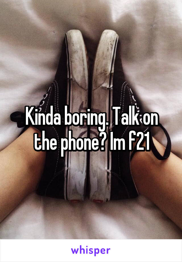 Kinda boring. Talk on the phone? Im f21