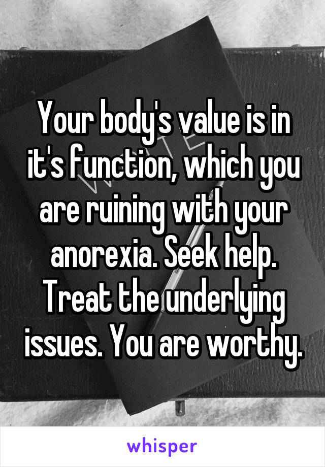 Your body's value is in it's function, which you are ruining with your anorexia. Seek help. Treat the underlying issues. You are worthy.