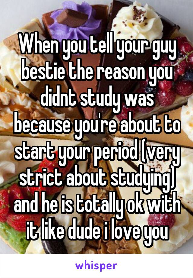 When you tell your guy bestie the reason you didnt study was because you're about to start your period (very strict about studying) and he is totally ok with it like dude i love you