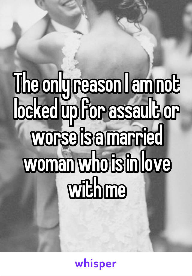 The only reason I am not locked up for assault or worse is a married woman who is in love with me