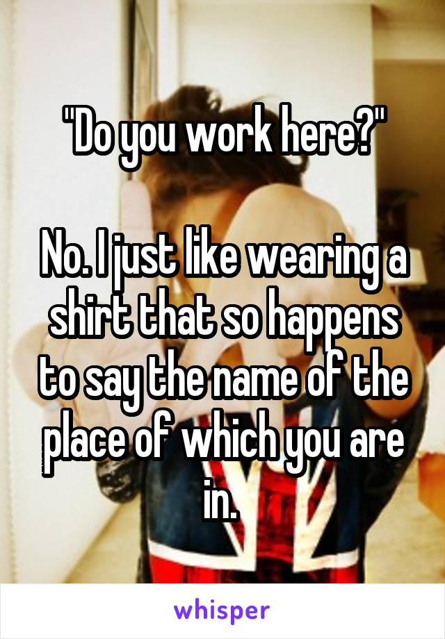 "Do you work here?"

No. I just like wearing a shirt that so happens to say the name of the place of which you are in. 