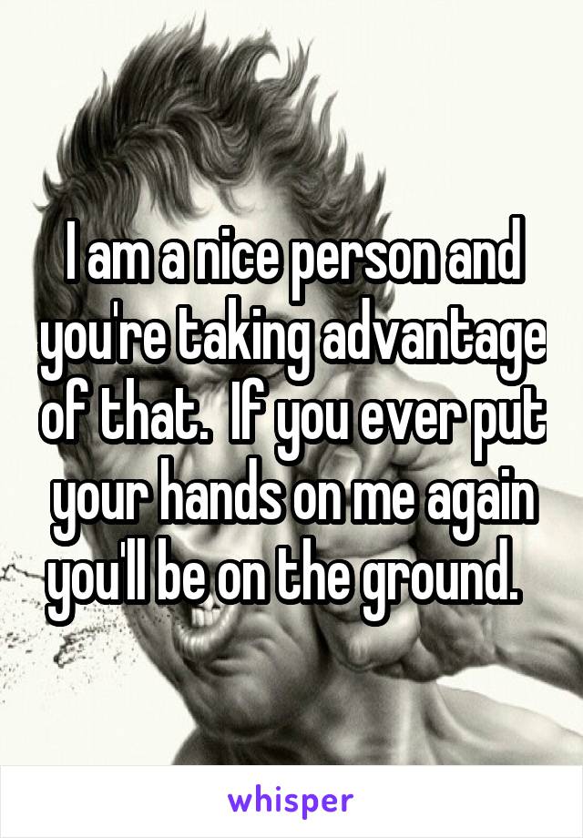 I am a nice person and you're taking advantage of that.  If you ever put your hands on me again you'll be on the ground.  