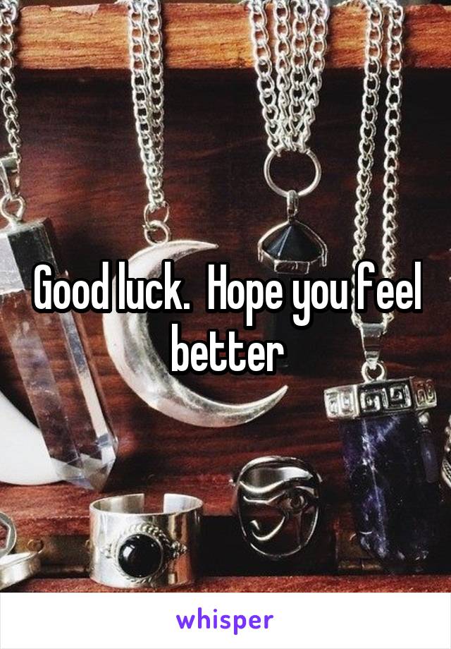 Good luck.  Hope you feel better