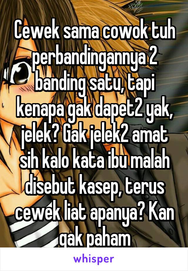 Cewek sama cowok tuh perbandingannya 2 banding satu, tapi kenapa gak dapet2 yak, jelek? Gak jelek2 amat sih kalo kata ibu malah disebut kasep, terus cewek liat apanya? Kan gak paham