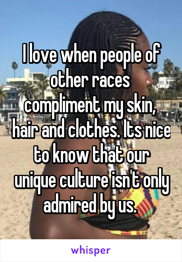 I love when people of other races  compliment my skin,  hair and clothes. Its nice to know that our unique culture isn't only admired by us. 