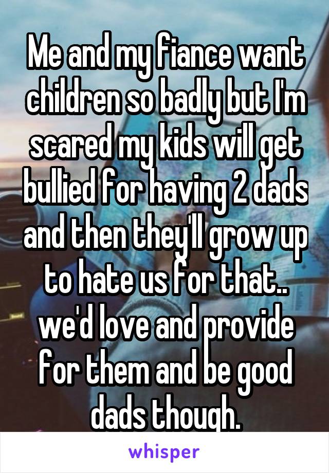 Me and my fiance want children so badly but I'm scared my kids will get bullied for having 2 dads and then they'll grow up to hate us for that.. we'd love and provide for them and be good dads though.