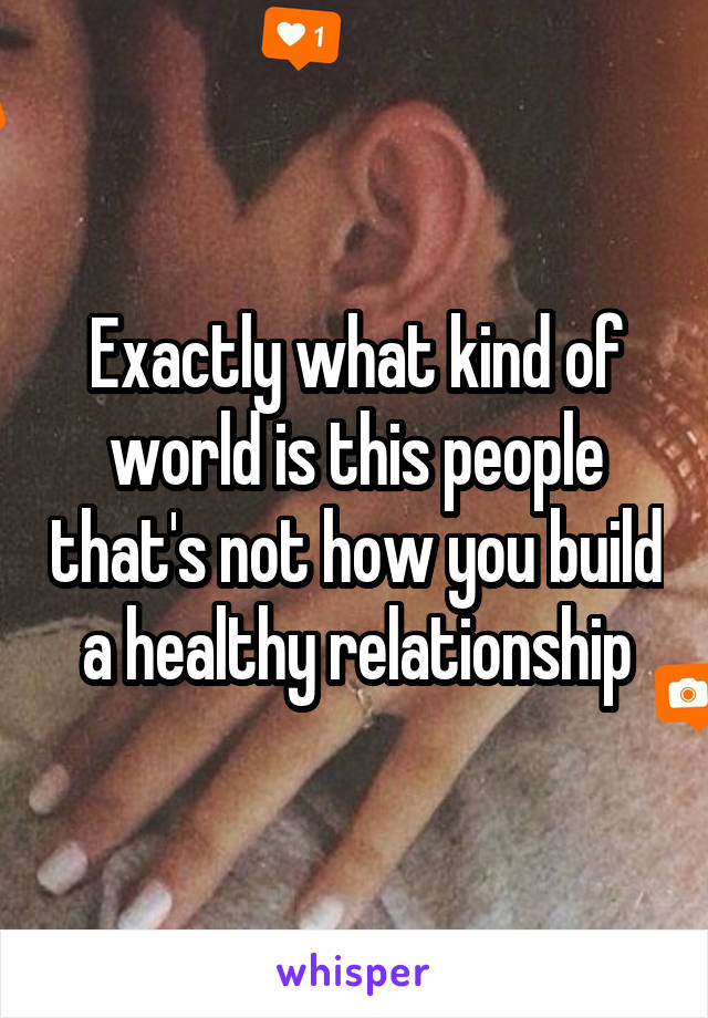 Exactly what kind of world is this people that's not how you build a healthy relationship