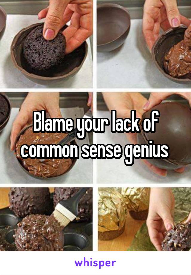 Blame your lack of common sense genius 