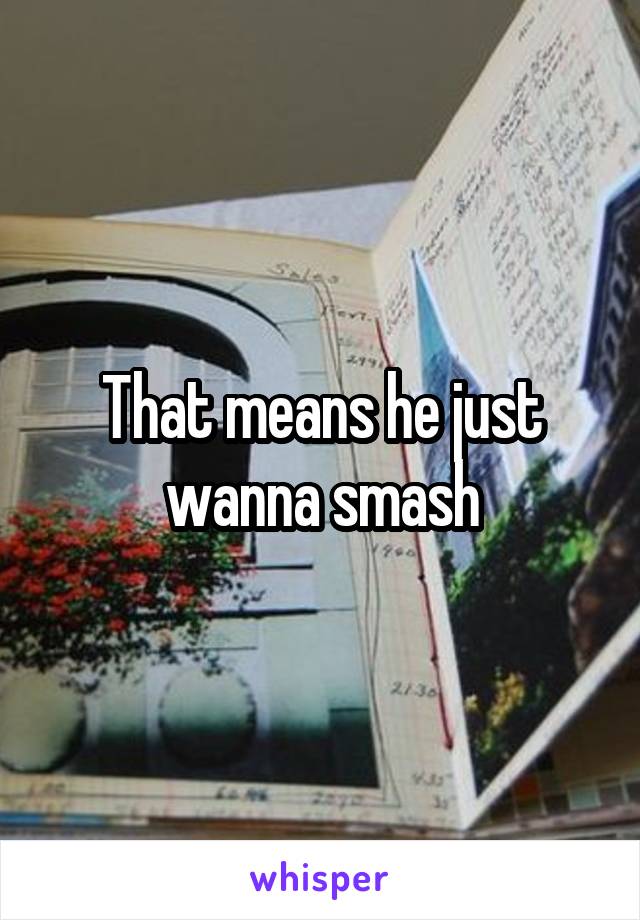 That means he just wanna smash