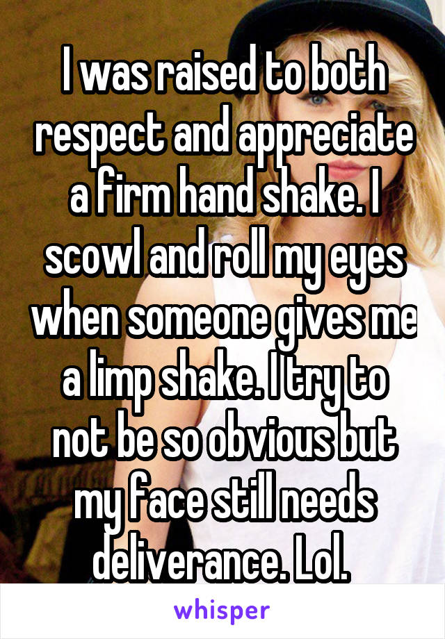 I was raised to both respect and appreciate a firm hand shake. I scowl and roll my eyes when someone gives me a limp shake. I try to not be so obvious but my face still needs deliverance. Lol. 