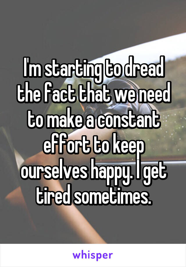 I'm starting to dread the fact that we need to make a constant effort to keep ourselves happy. I get tired sometimes.